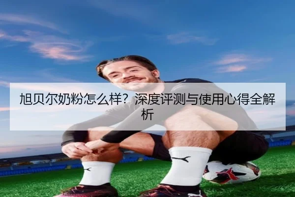 旭贝尔奶粉怎么样？深度评测与使用心得全解析